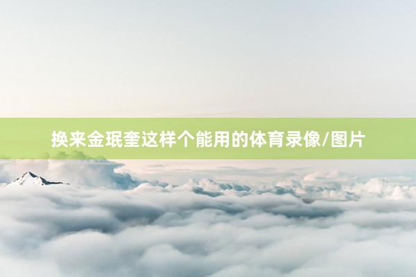 换来金珉奎这样个能用的体育录像/图片