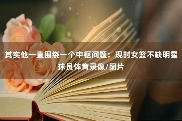其实他一直围绕一个中枢问题：现时女篮不缺明星球员体育录像/图片