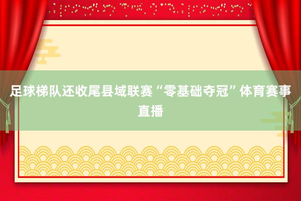 足球梯队还收尾县域联赛“零基础夺冠”体育赛事直播