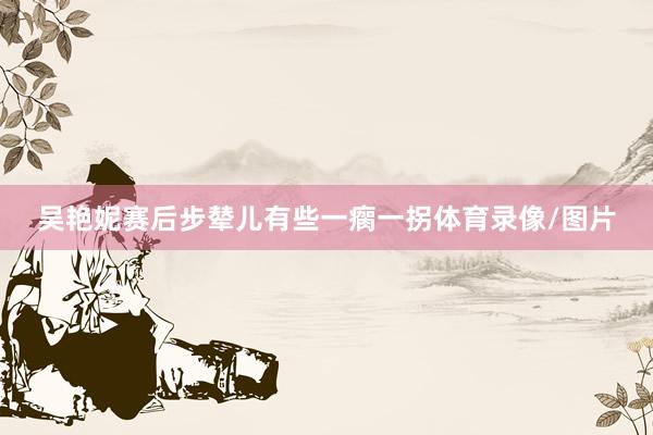 吴艳妮赛后步辇儿有些一瘸一拐体育录像/图片