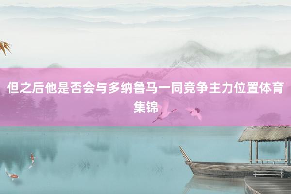 但之后他是否会与多纳鲁马一同竞争主力位置体育集锦