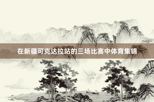 在新疆可克达拉站的三场比赛中体育集锦