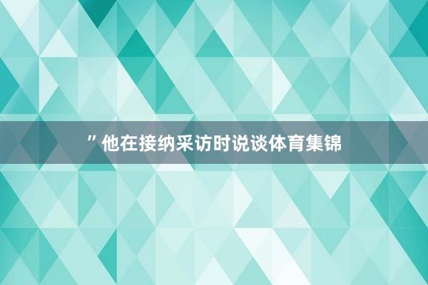 ”他在接纳采访时说谈体育集锦