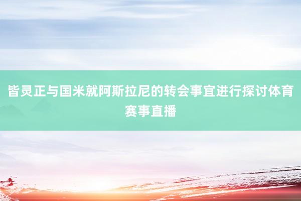 皆灵正与国米就阿斯拉尼的转会事宜进行探讨体育赛事直播