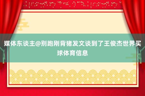 媒体东谈主@别跑刚背猪发文谈到了王俊杰世界买球体育信息