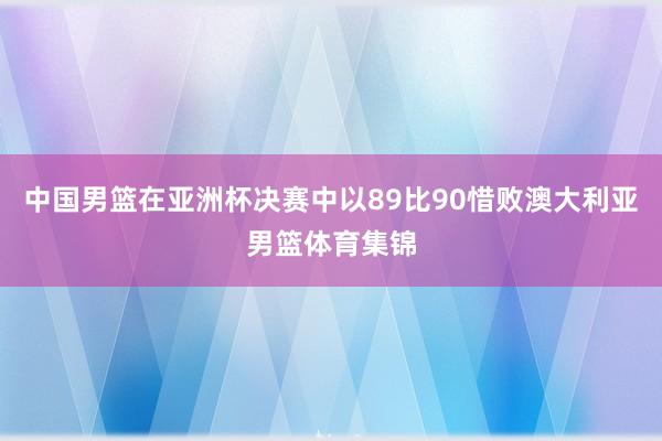 中国男篮在亚洲杯决赛中以89比90惜败澳大利亚男篮体育集锦