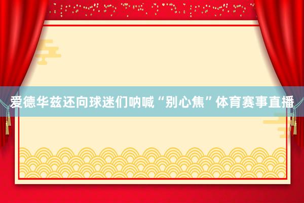 爱德华兹还向球迷们呐喊“别心焦”体育赛事直播