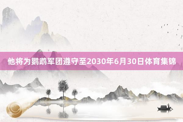 他将为鹦鹉军团遵守至2030年6月30日体育集锦