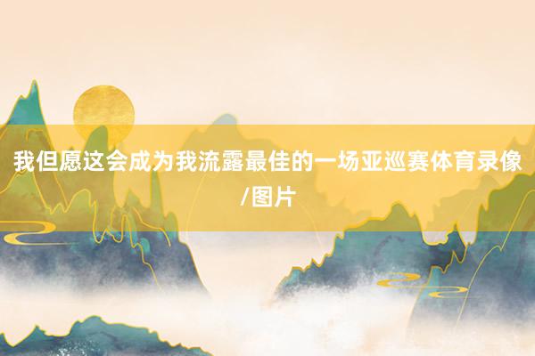 我但愿这会成为我流露最佳的一场亚巡赛体育录像/图片