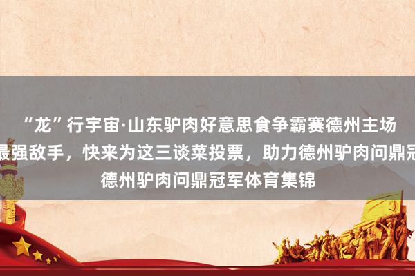 “龙”行宇宙·山东驴肉好意思食争霸赛德州主场总决赛迎战最强敌手，快来为这三谈菜投票，助力德州驴肉问鼎冠军体育集锦