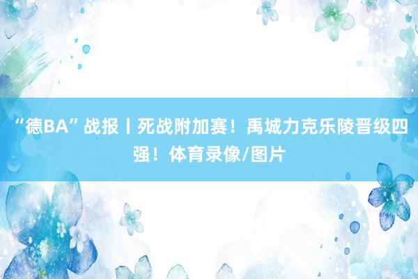 “德BA”战报丨死战附加赛！禹城力克乐陵晋级四强！体育录像/图片