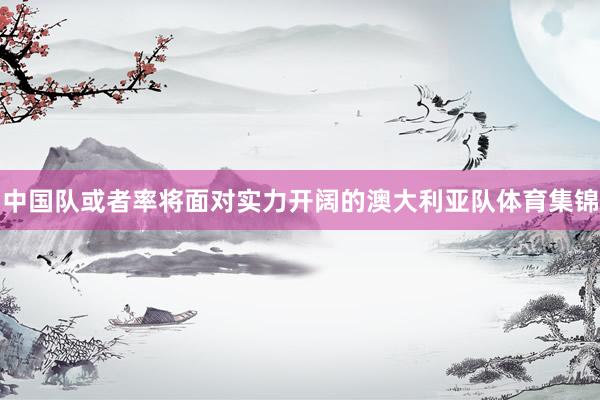 中国队或者率将面对实力开阔的澳大利亚队体育集锦