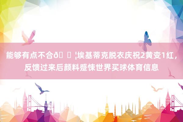 能够有点不合😦埃基蒂克脱衣庆祝2黄变1红，反馈过来后颜料蹙悚世界买球体育信息