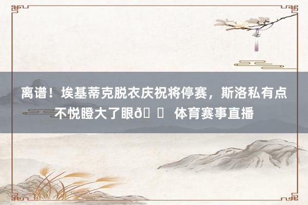 离谱！埃基蒂克脱衣庆祝将停赛，斯洛私有点不悦瞪大了眼😠体育赛事直播