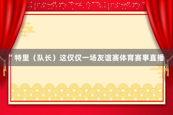 ”特里（队长）这仅仅一场友谊赛体育赛事直播