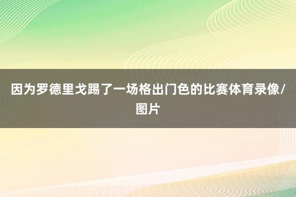 因为罗德里戈踢了一场格出门色的比赛体育录像/图片