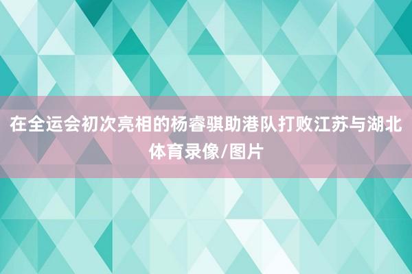 在全运会初次亮相的杨睿骐助港队打败江苏与湖北体育录像/图片