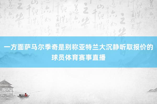 一方面萨马尔季奇是别称亚特兰大沉静听取报价的球员体育赛事直播