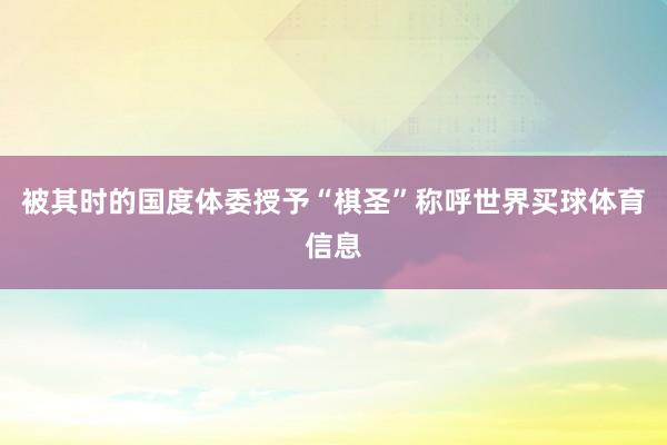 被其时的国度体委授予“棋圣”称呼世界买球体育信息