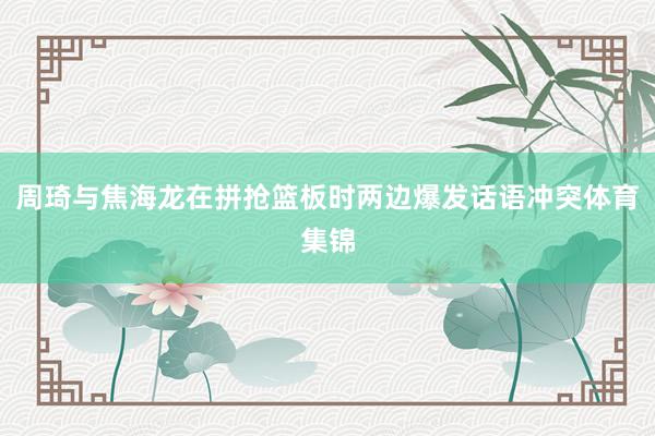 周琦与焦海龙在拼抢篮板时两边爆发话语冲突体育集锦