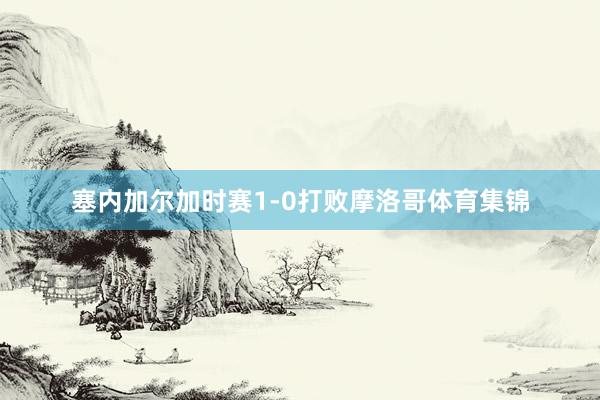 塞内加尔加时赛1-0打败摩洛哥体育集锦