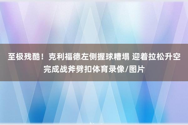 至极残酷！克利福德左侧握球糟塌 迎着拉松升空完成战斧劈扣体育录像/图片