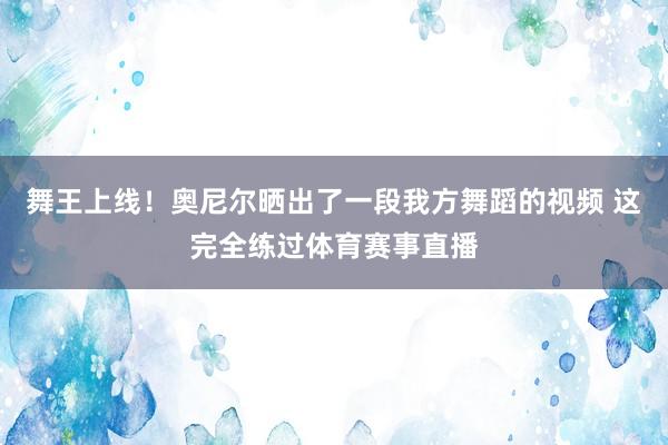 舞王上线！奥尼尔晒出了一段我方舞蹈的视频 这完全练过体育赛事直播