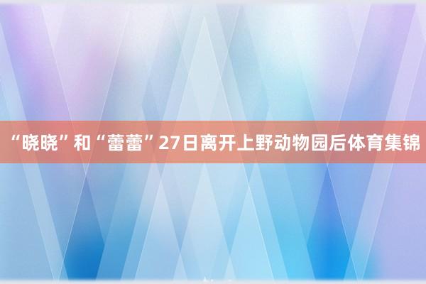 “晓晓”和“蕾蕾”27日离开上野动物园后体育集锦