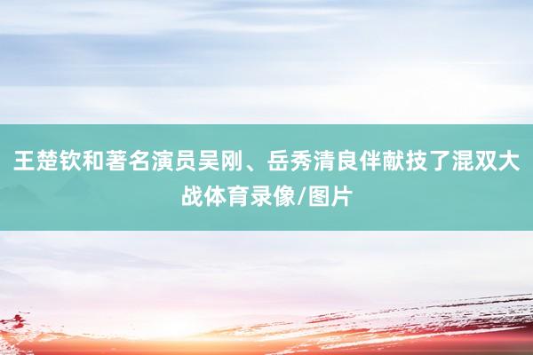 王楚钦和著名演员吴刚、岳秀清良伴献技了混双大战体育录像/图片