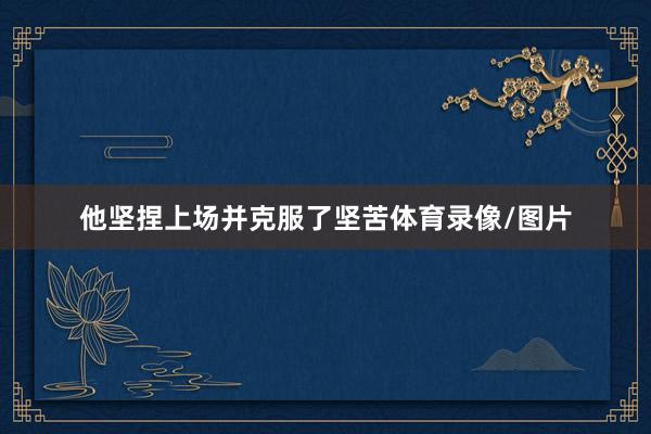 他坚捏上场并克服了坚苦体育录像/图片