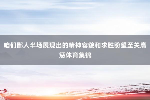 咱们鄙人半场展现出的精神容貌和求胜盼望至关膺惩体育集锦