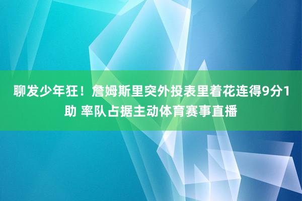 聊发少年狂！詹姆斯里突外投表里着花连得9分1助 率队占据主动体育赛事直播