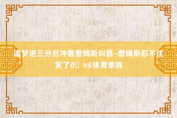 追梦进三分后冲着詹姆斯叫嚣~詹姆斯忍不住笑了🤣体育集锦