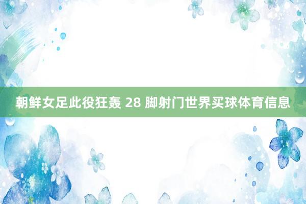 朝鲜女足此役狂轰 28 脚射门世界买球体育信息