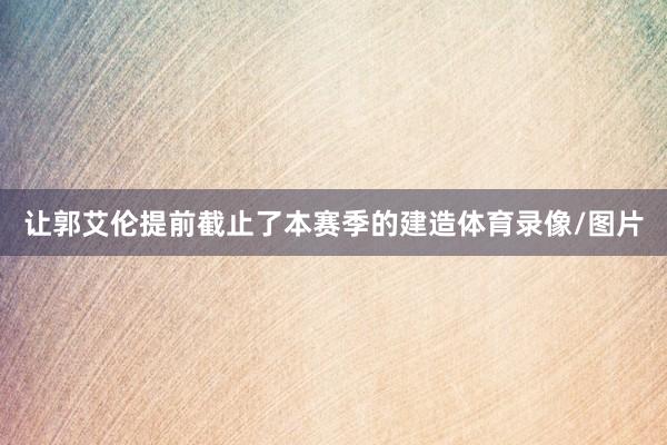 让郭艾伦提前截止了本赛季的建造体育录像/图片