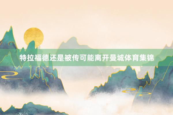 特拉福德还是被传可能离开曼城体育集锦