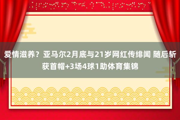 爱情滋养？亚马尔2月底与21岁网红传绯闻 随后斩获首帽+3场4球1助体育集锦