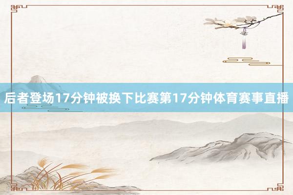 后者登场17分钟被换下比赛第17分钟体育赛事直播