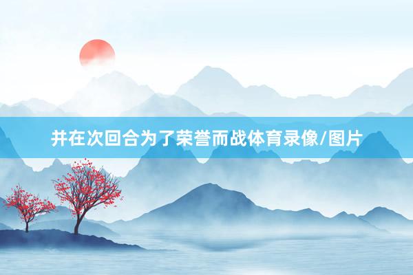 并在次回合为了荣誉而战体育录像/图片
