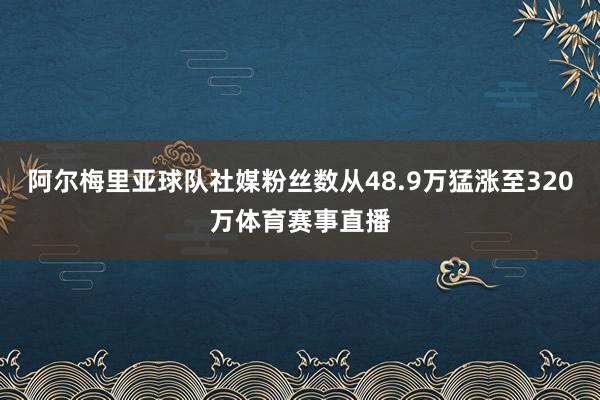 阿尔梅里亚球队社媒粉丝数从48.9万猛涨至320万体育赛事直播