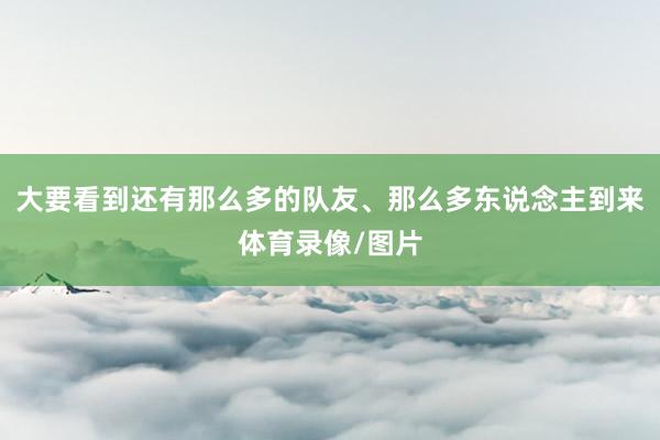 大要看到还有那么多的队友、那么多东说念主到来体育录像/图片