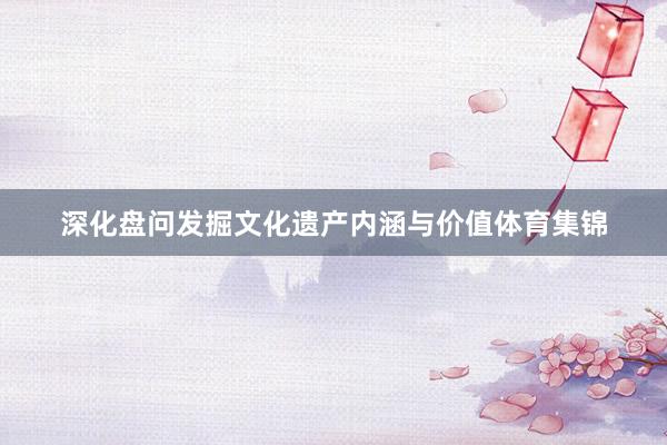 深化盘问发掘文化遗产内涵与价值体育集锦