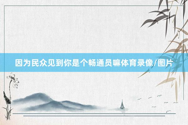 因为民众见到你是个畅通员嘛体育录像/图片
