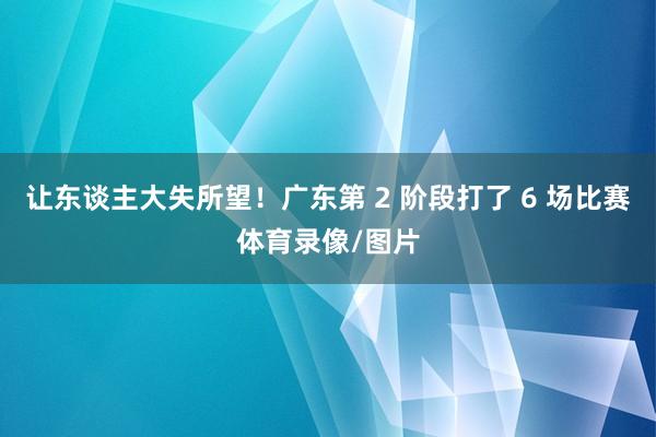 让东谈主大失所望！广东第 2 阶段打了 6 场比赛体育录像/图片