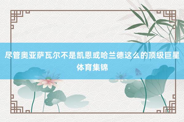 尽管奥亚萨瓦尔不是凯恩或哈兰德这么的顶级巨星体育集锦