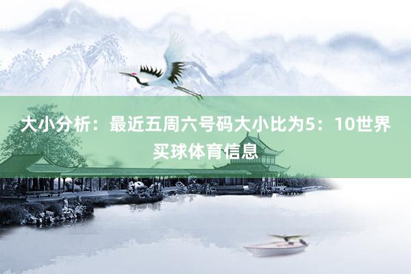 大小分析：最近五周六号码大小比为5：10世界买球体育信息