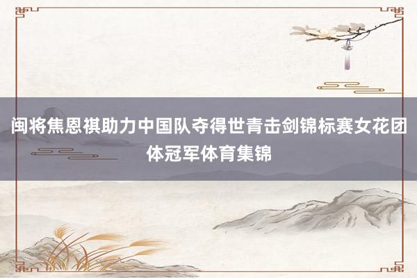 闽将焦恩祺助力中国队夺得世青击剑锦标赛女花团体冠军体育集锦