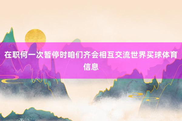 在职何一次暂停时咱们齐会相互交流世界买球体育信息