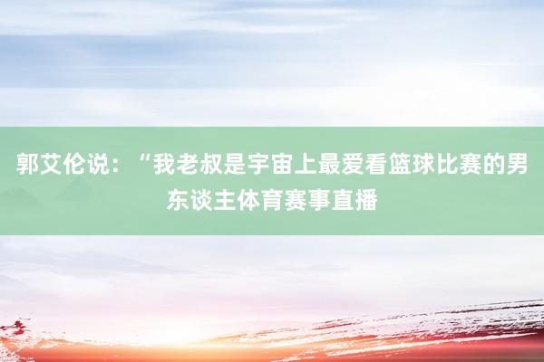 郭艾伦说:“我老叔是宇宙上最爱看篮球比赛的男东谈主体育赛事直播