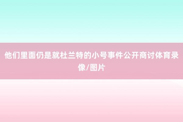 他们里面仍是就杜兰特的小号事件公开商讨体育录像/图片